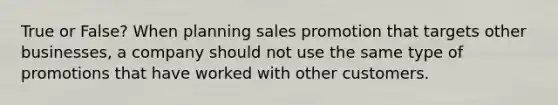 True or False? When planning sales promotion that targets other businesses, a company should not use the same type of promotions that have worked with other customers.