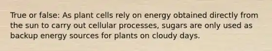 True or false: As plant cells rely on energy obtained directly from the sun to carry out cellular processes, sugars are only used as backup energy sources for plants on cloudy days.