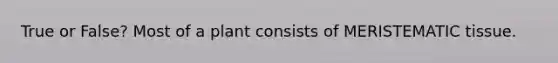 True or False? Most of a plant consists of MERISTEMATIC tissue.