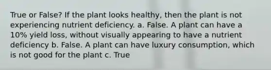 True or False? If the plant looks healthy, then the plant is not experiencing nutrient deficiency. a. False. A plant can have a 10% yield loss, without visually appearing to have a nutrient deficiency b. False. A plant can have luxury consumption, which is not good for the plant c. True