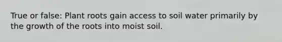 True or false: Plant roots gain access to soil water primarily by the growth of the roots into moist soil.