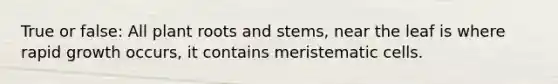 True or false: All plant roots and stems, near the leaf is where rapid growth occurs, it contains meristematic cells.