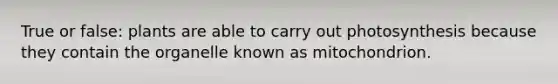 True or false: plants are able to carry out photosynthesis because they contain the organelle known as mitochondrion.