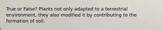 True or False? Plants not only adapted to a terrestrial environment, they also modified it by contributing to the formation of soil.