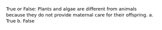 True or False: Plants and algae are different from animals because they do not provide maternal care for their offspring. a. True b. False