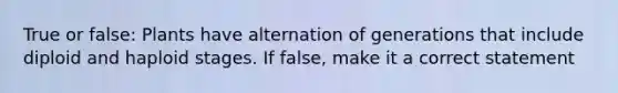 True or false: Plants have alternation of generations that include diploid and haploid stages. If false, make it a correct statement