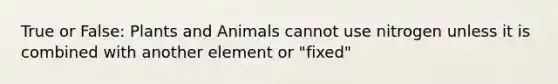 True or False: Plants and Animals cannot use nitrogen unless it is combined with another element or "fixed"