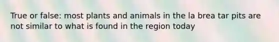 True or false: most plants and animals in the la brea tar pits are not similar to what is found in the region today