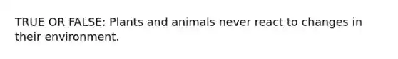 TRUE OR FALSE: Plants and animals never react to changes in their environment.