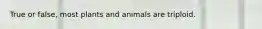 True or false, most plants and animals are triploid.