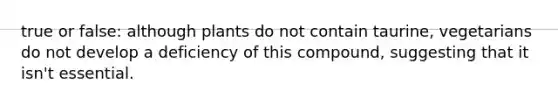 true or false: although plants do not contain taurine, vegetarians do not develop a deficiency of this compound, suggesting that it isn't essential.