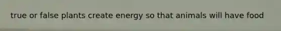 true or false plants create energy so that animals will have food