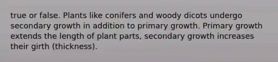 true or false. Plants like conifers and woody dicots undergo secondary growth in addition to primary growth. Primary growth extends the length of plant parts, secondary growth increases their girth (thickness).