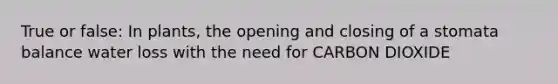 True or false: In plants, the opening and closing of a stomata balance water loss with the need for CARBON DIOXIDE