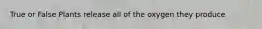 True or False Plants release all of the oxygen they produce