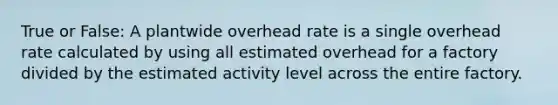 True or False: A plantwide overhead rate is a single overhead rate calculated by using all estimated overhead for a factory divided by the estimated activity level across the entire factory.