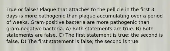 True or false? Plaque that attaches to the pellicle in the first 3 days is more pathogenic than plaque accumulating over a period of weeks. Gram-positive bacteria are more pathogenic than gram-negative bacteria. A) Both statements are true. B) Both statements are false. C) The first statement is true; the second is false. D) The first statement is false; the second is true.