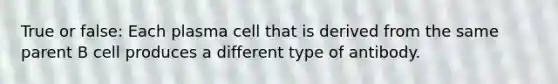 True or false: Each plasma cell that is derived from the same parent B cell produces a different type of antibody.