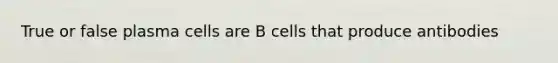 True or false plasma cells are B cells that produce antibodies