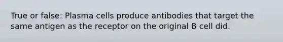 True or false: Plasma cells produce antibodies that target the same antigen as the receptor on the original B cell did.