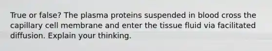 True or false? The plasma proteins suspended in blood cross the capillary cell membrane and enter the tissue fluid via facilitated diffusion. Explain your thinking.