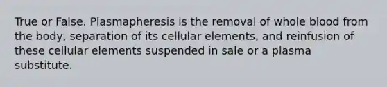 True or False. Plasmapheresis is the removal of whole blood from the body, separation of its cellular elements, and reinfusion of these cellular elements suspended in sale or a plasma substitute.