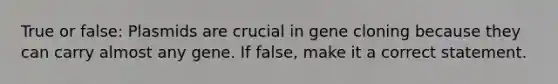 True or false: Plasmids are crucial in gene cloning because they can carry almost any gene. If false, make it a correct statement.