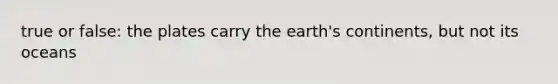 true or false: the plates carry the earth's continents, but not its oceans