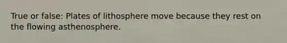 True or false: Plates of lithosphere move because they rest on the flowing asthenosphere.