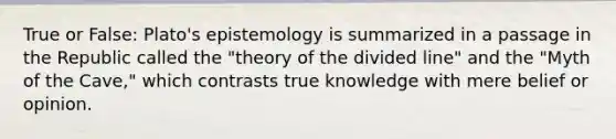 True or False: Plato's epistemology is summarized in a passage in the Republic called the "theory of the divided line" and the "Myth of the Cave," which contrasts true knowledge with mere belief or opinion.