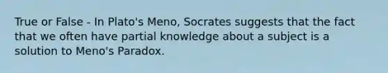 True or False - In Plato's Meno, Socrates suggests that the fact that we often have partial knowledge about a subject is a solution to Meno's Paradox.