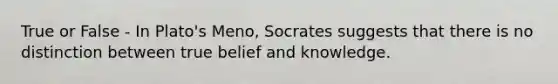 True or False - In Plato's Meno, Socrates suggests that there is no distinction between true belief and knowledge.