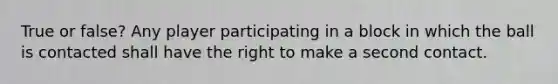 True or false? Any player participating in a block in which the ball is contacted shall have the right to make a second contact.