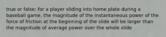 true or false: for a player sliding into home plate during a baseball game, the magnitude of the instantaneous power of the force of friction at the beginning of the slide will be larger than the magnitude of average power over the whole slide