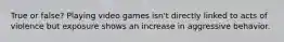 True or false? Playing video games isn't directly linked to acts of violence but exposure shows an increase in aggressive behavior.