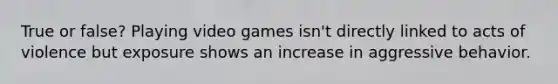 True or false? Playing video games isn't directly linked to acts of violence but exposure shows an increase in aggressive behavior.