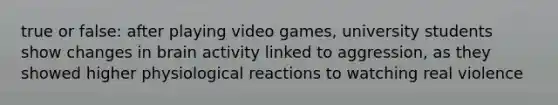 true or false: after playing video games, university students show changes in brain activity linked to aggression, as they showed higher physiological reactions to watching real violence