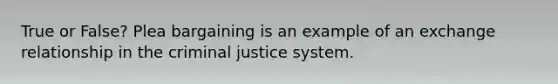 True or False? Plea bargaining is an example of an exchange relationship in the criminal justice system.