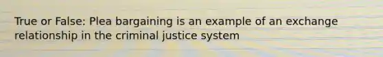 True or False: Plea bargaining is an example of an exchange relationship in the criminal justice system