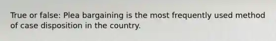 True or false: Plea bargaining is the most frequently used method of case disposition in the country.