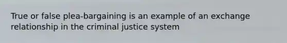 True or false plea-bargaining is an example of an exchange relationship in the criminal justice system