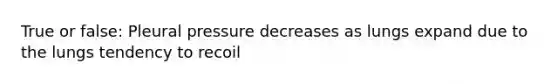 True or false: Pleural pressure decreases as lungs expand due to the lungs tendency to recoil