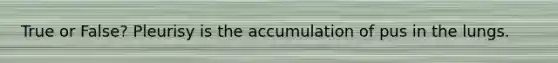True or False? Pleurisy is the accumulation of pus in the lungs.
