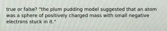 true or false? "the plum pudding model suggested that an atom was a sphere of positively charged mass with small negative electrons stuck in it."