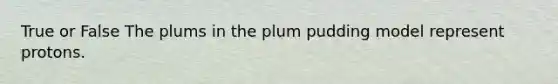 True or False The plums in the plum pudding model represent protons.