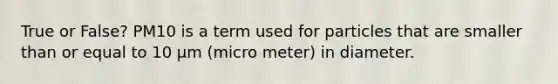 True or False? PM10 is a term used for particles that are smaller than or equal to 10 µm (micro meter) in diameter.