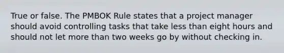 True or false. The PMBOK Rule states that a project manager should avoid controlling tasks that take less than eight hours and should not let more than two weeks go by without checking in.