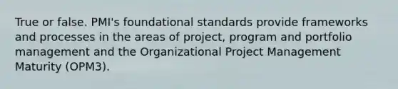 True or false. PMI's foundational standards provide frameworks and processes in the areas of project, program and portfolio management and the Organizational Project Management Maturity (OPM3).