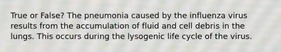 True or False? The pneumonia caused by the influenza virus results from the accumulation of fluid and cell debris in the lungs. This occurs during the lysogenic life cycle of the virus.