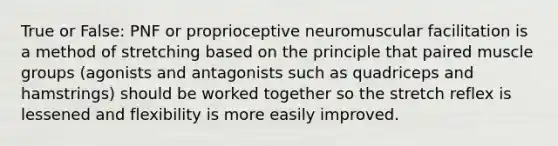 True or False: PNF or proprioceptive neuromuscular facilitation is a method of stretching based on the principle that paired muscle groups (agonists and antagonists such as quadriceps and hamstrings) should be worked together so the stretch reflex is lessened and flexibility is more easily improved.